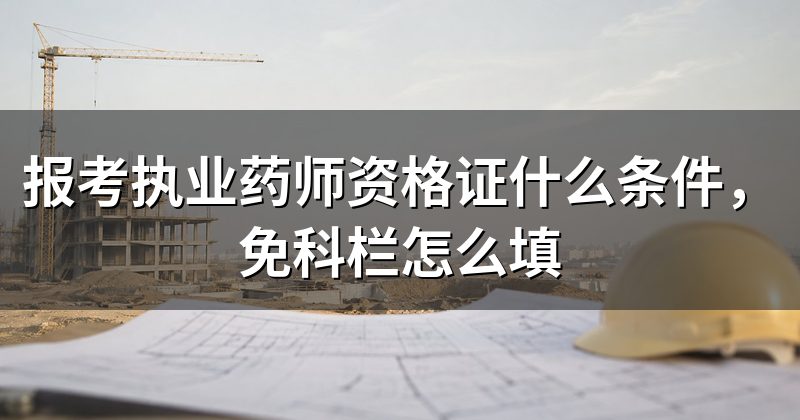 报考执业药师资格证什么条件,免科栏怎么填