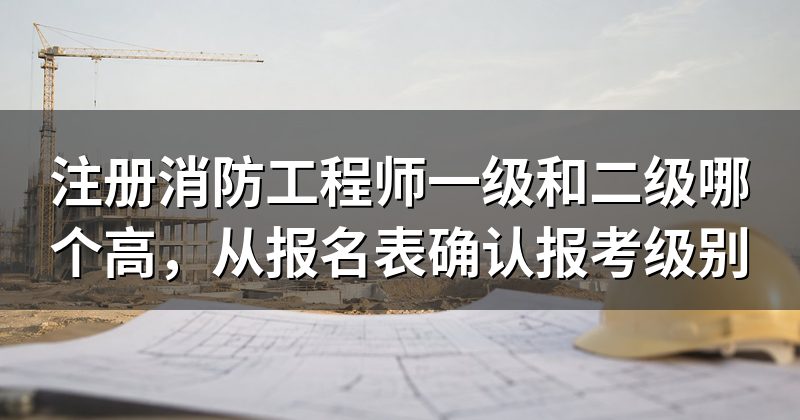 注册消防工程师一级和二级哪个高,从报名表确认报考级别