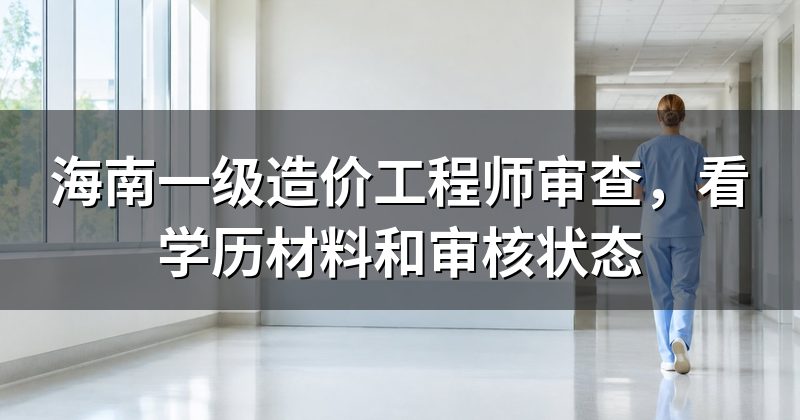 海南一级造价工程师审查，看学历材料和审核状态
