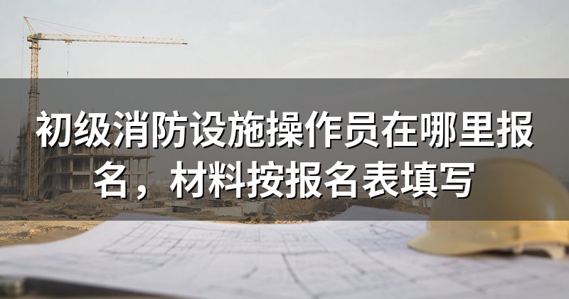 初级消防设施操作员在哪里报名,材料按报名表填写