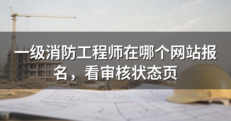 一级消防工程师在哪个网站报名,看审核状态页
