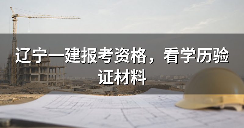 辽宁一建报考资格,看学历验证材料