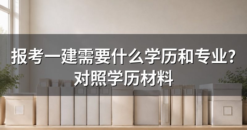 报考一建需要什么学历和专业?对照学历材料