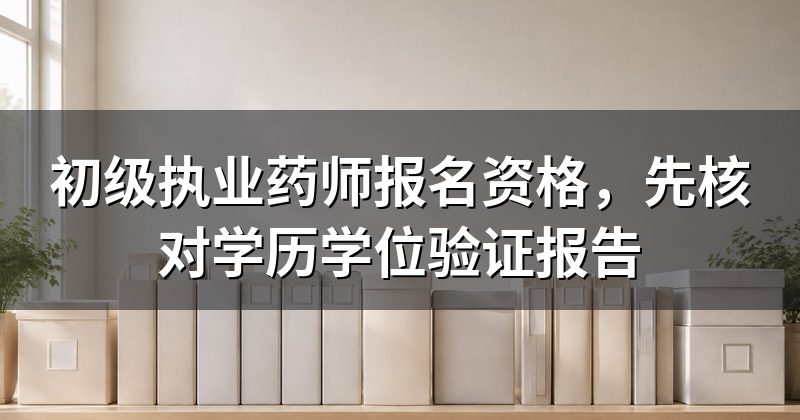 初级执业药师报名资格,先核对学历学位验证报告