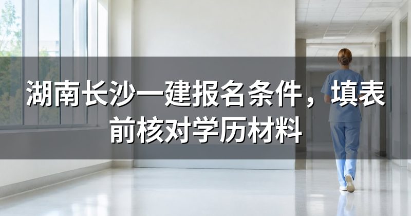 湖南长沙一建报名条件，填表前核对学历材料