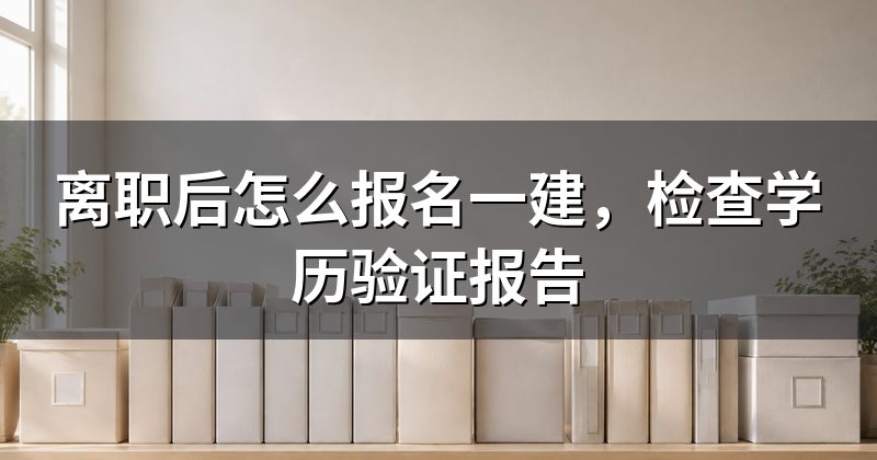 离职后怎么报名一建,检查学历验证报告