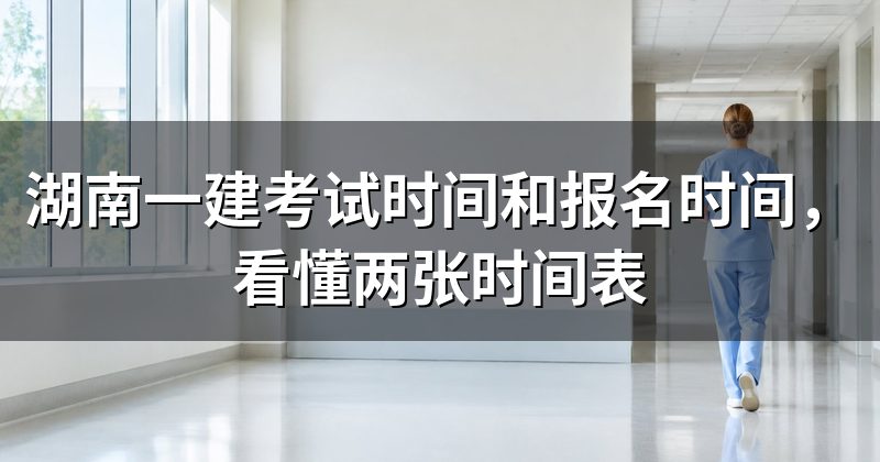 湖南一建考试时间和报名时间,看懂两张时间表
