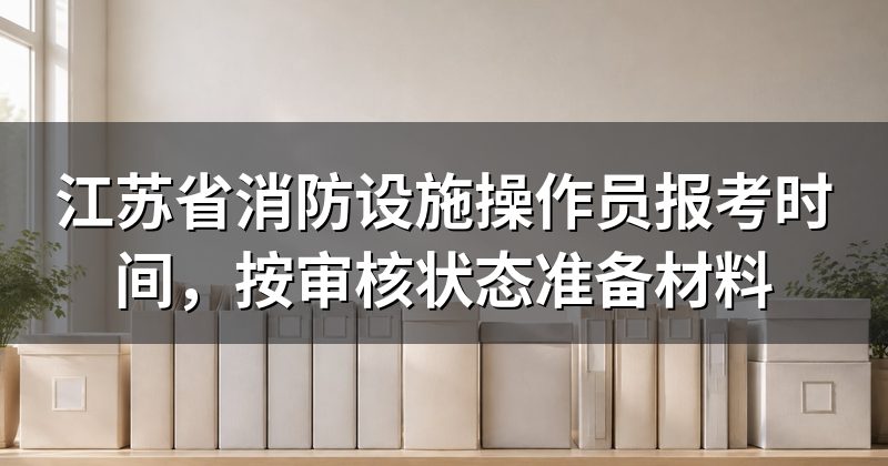江苏省消防设施操作员报考时间,按审核状态准备材料
