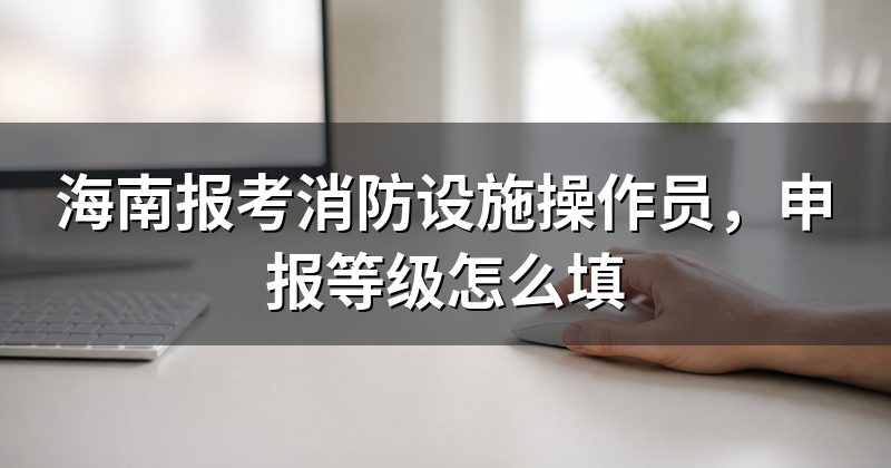 海南报考消防设施操作员,申报等级怎么填