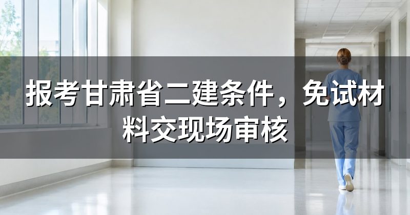 报考甘肃省二建条件,免试材料交现场审核