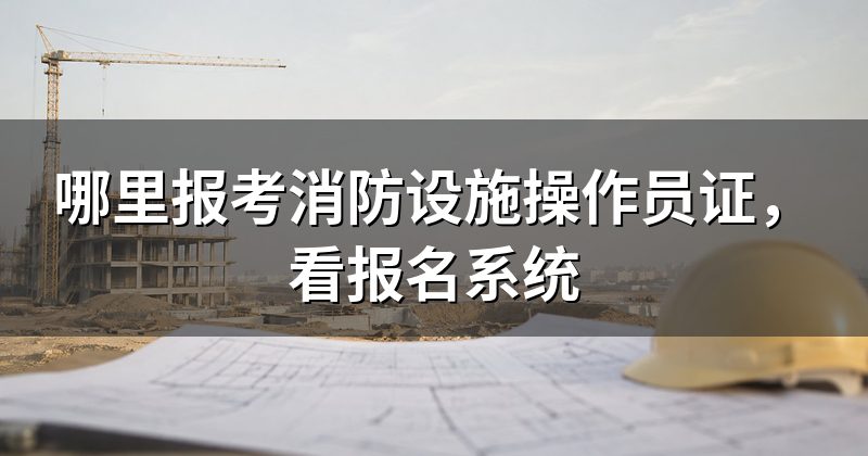 哪里报考消防设施操作员证,看报名系统