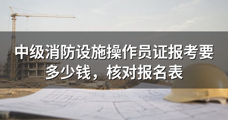 中级消防设施操作员证报考要多少钱，核对报名表