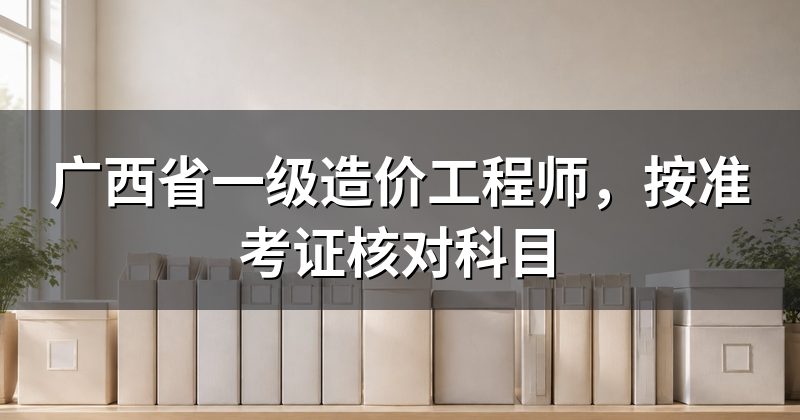 广西省一级造价工程师，按准考证核对科目