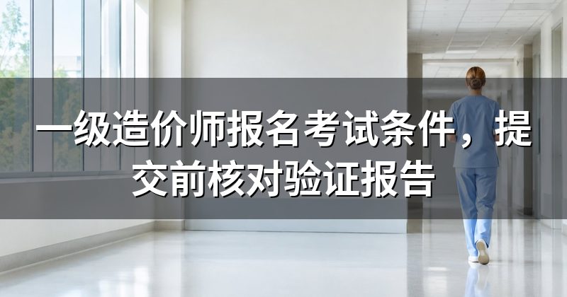 一级造价师报名考试条件,提交前核对验证报告
