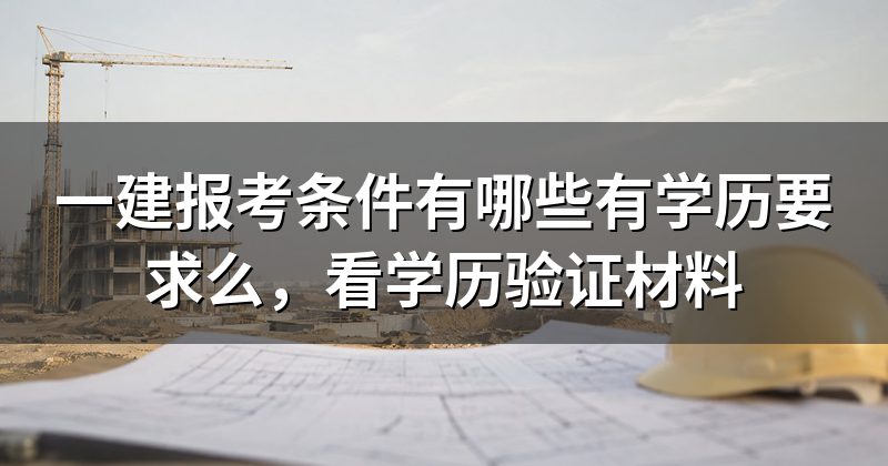 一建报考条件有哪些有学历要求么,看学历验证材料