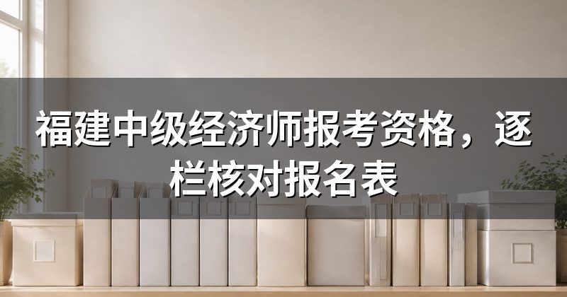 福建中级经济师报考资格，逐栏核对报名表