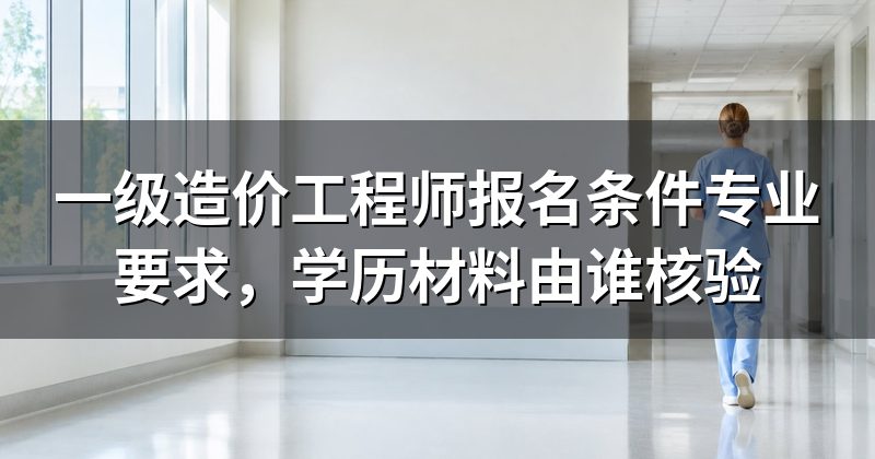 一级造价工程师报名条件专业要求,学历材料由谁核验