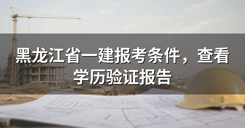 黑龙江省一建报考条件，查看学历验证报告