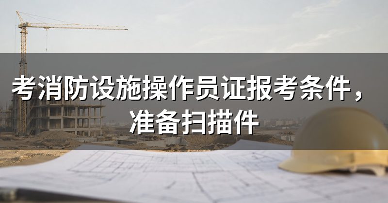 考消防设施操作员证报考条件,准备扫描件