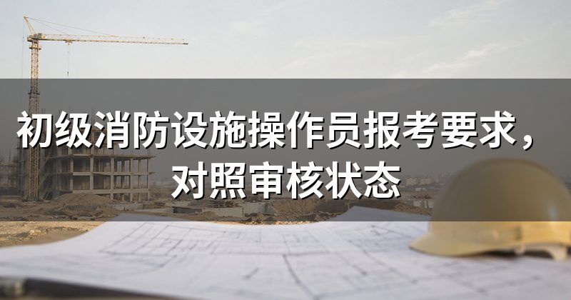 初级消防设施操作员报考要求,对照审核状态
