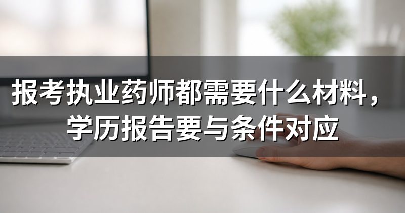 报考执业药师都需要什么材料,学历报告要与条件对应