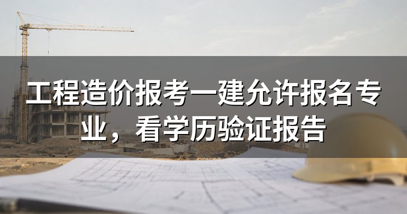 工程造价报考一建允许报名专业,看学历验证报告