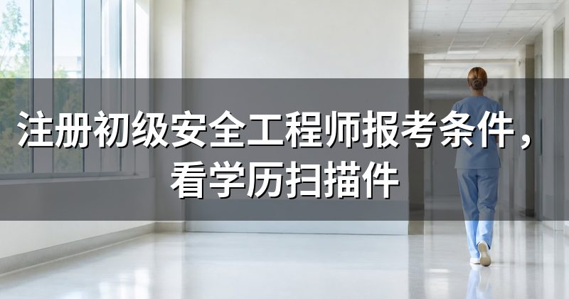 注册初级安全工程师报考条件,看学历扫描件