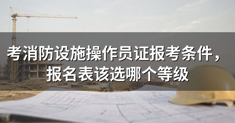 考消防设施操作员证报考条件,报名表该选哪个等级