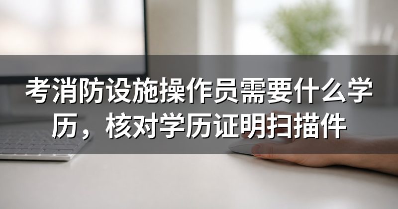 考消防设施操作员需要什么学历,核对学历证明扫描件