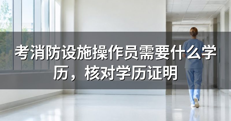 考消防设施操作员需要什么学历,核对学历证明