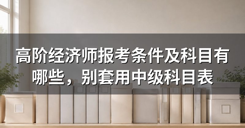 高阶经济师报考条件及科目有哪些，别套用中级科目表