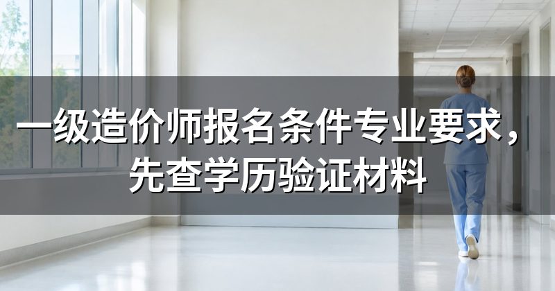 一级造价师报名条件专业要求,先查学历验证材料