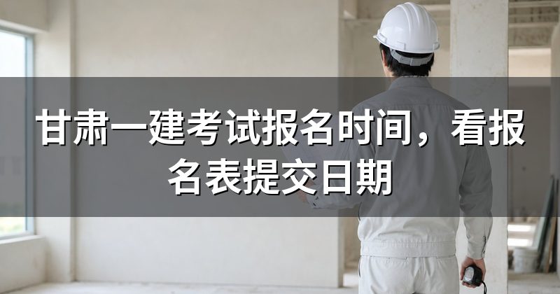 甘肃一建考试报名时间,看报名表提交日期