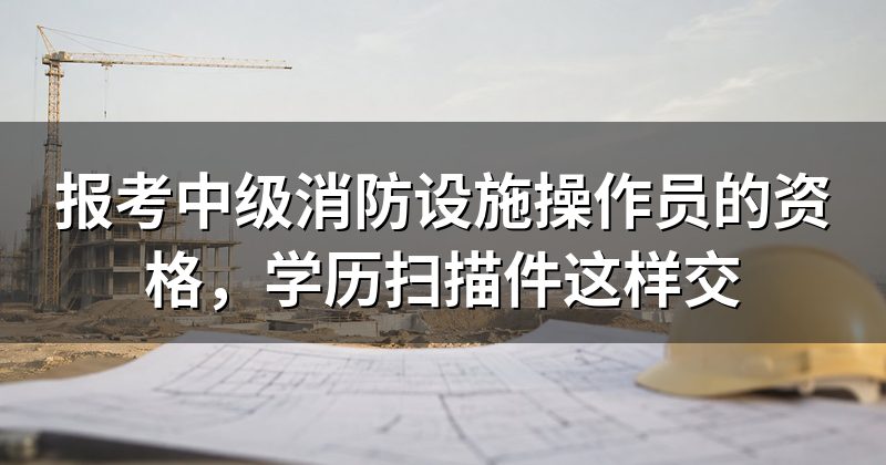 报考中级消防设施操作员的资格,学历扫描件这样交