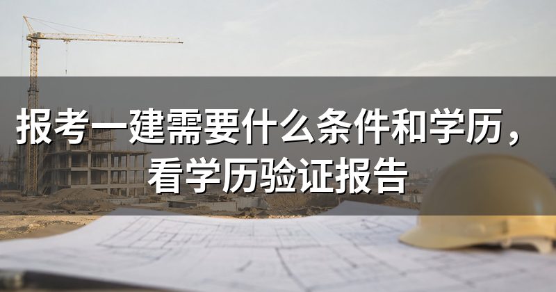 报考一建需要什么条件和学历,看学历验证报告
