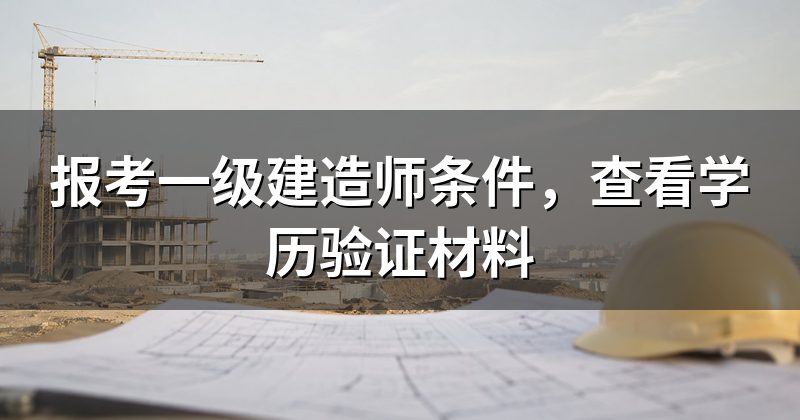 报考一级建造师条件,查看学历验证材料