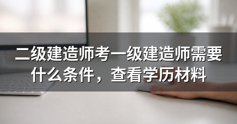 二级建造师考一级建造师需要什么条件,查看学历材料
