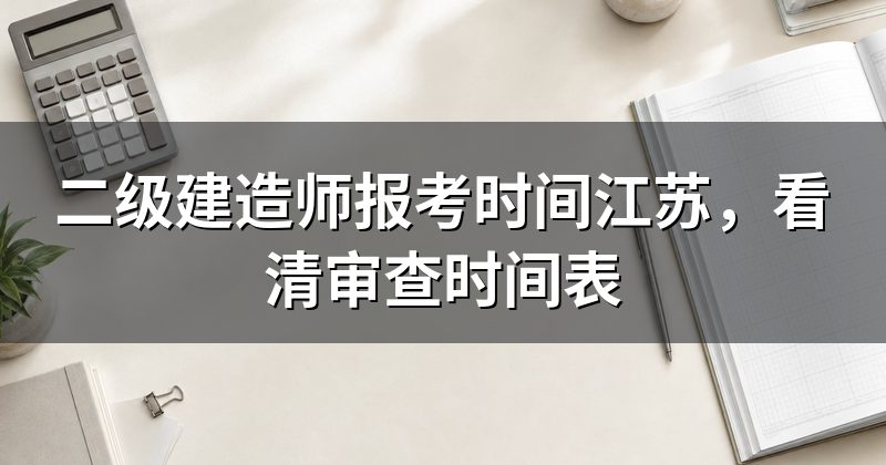 二级建造师报考时间江苏,看清审查时间表