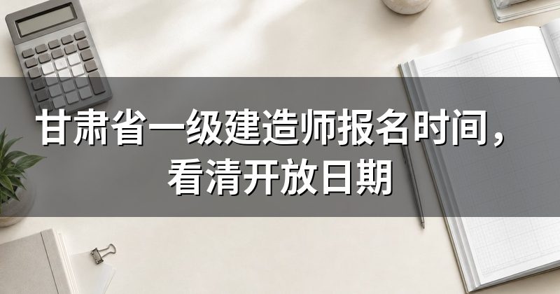 甘肃省一级建造师报名时间,看清开放日期