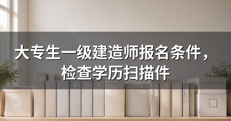 大专生一级建造师报名条件,检查学历扫描件