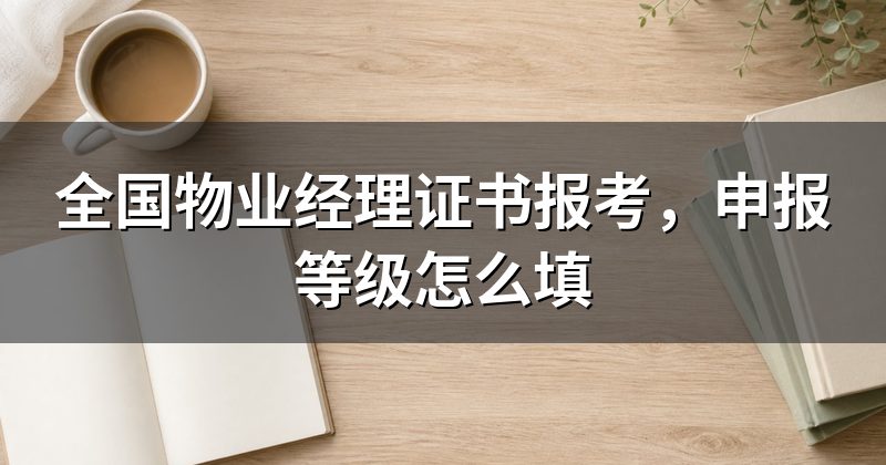 全国物业经理证书报考,申报等级怎么填