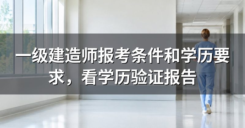 一级建造师报考条件和学历要求，看学历验证报告