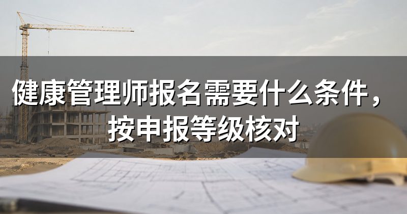 健康管理师报名需要什么条件,按申报等级核对