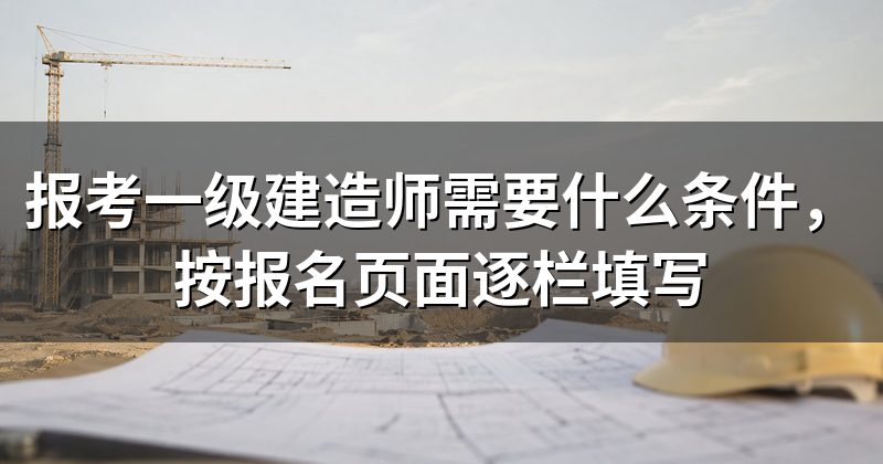 报考一级建造师需要什么条件,按报名页面逐栏填写