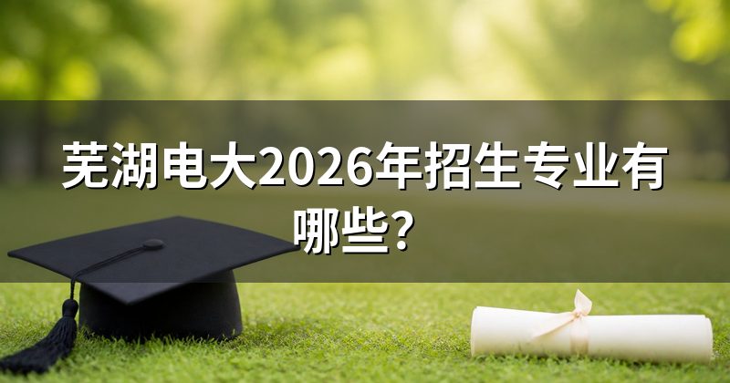 芜湖电大2026年招生专业有哪些?