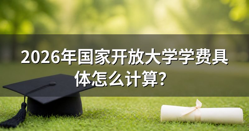 2026年国家开放大学学费具体怎么计算?