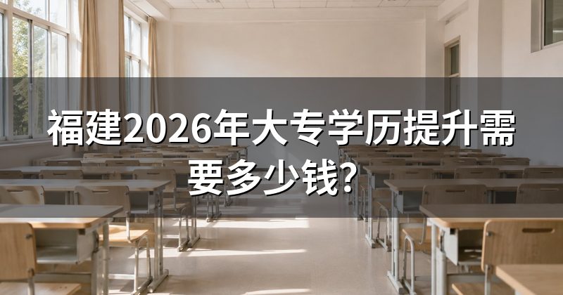 福建2026年大专学历提升需要多少钱？