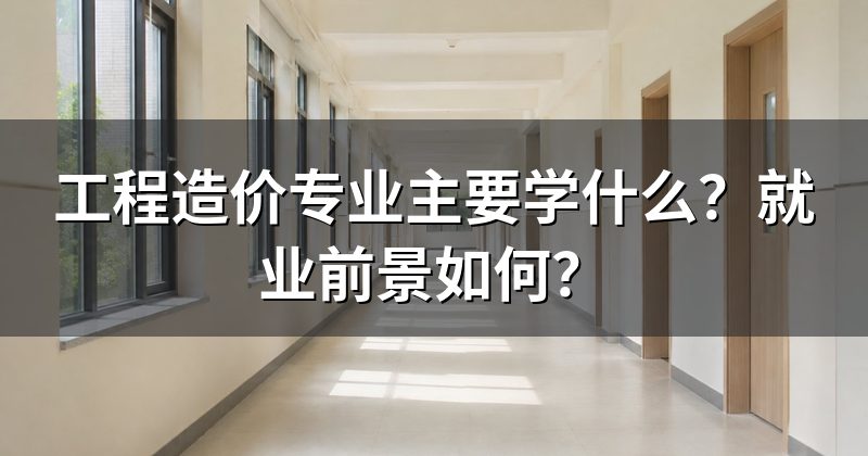 工程造价专业主要学什么?就业前景如何?